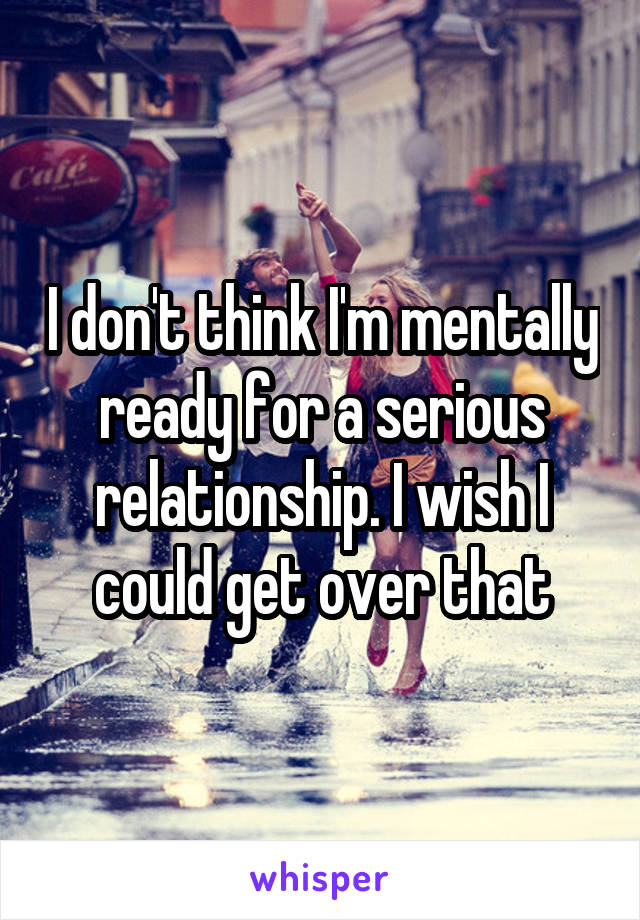 I don't think I'm mentally ready for a serious relationship. I wish I could get over that