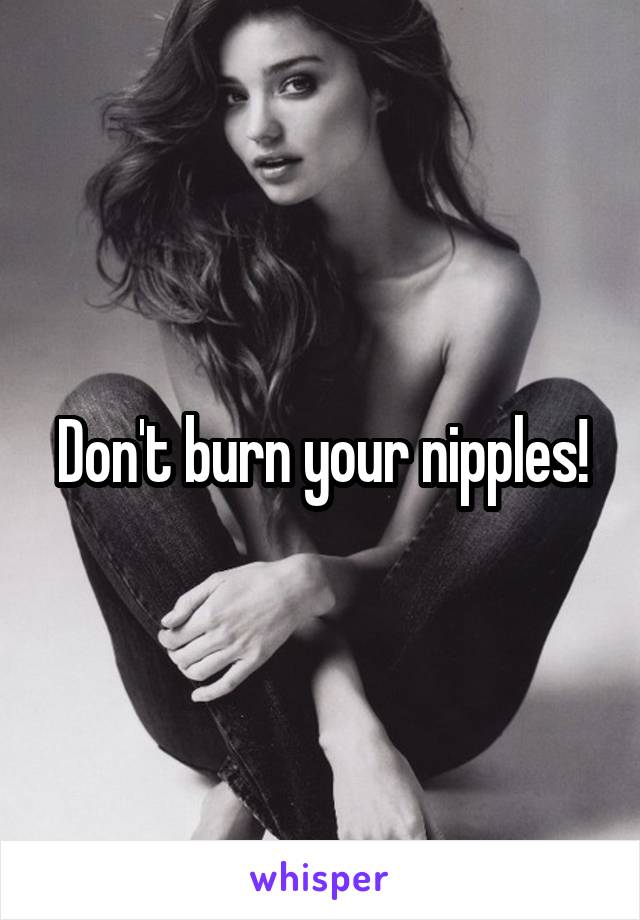 Don't burn your nipples!