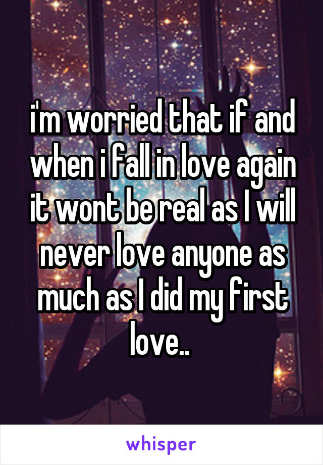 i'm worried that if and when i fall in love again it wont be real as I will never love anyone as much as I did my first love.. 