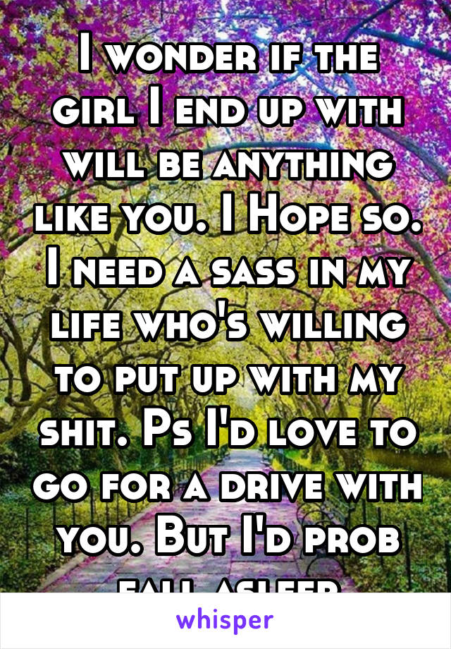 I wonder if the girl I end up with will be anything like you. I Hope so. I need a sass in my life who's willing to put up with my shit. Ps I'd love to go for a drive with you. But I'd prob fall asleep