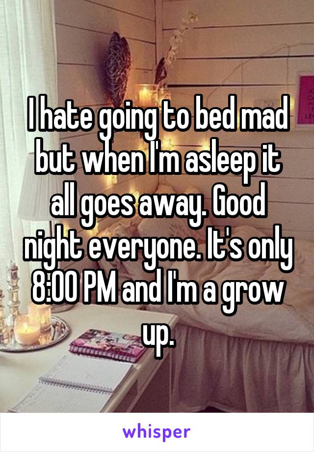 I hate going to bed mad but when I'm asleep it all goes away. Good night everyone. It's only 8:00 PM and I'm a grow up.