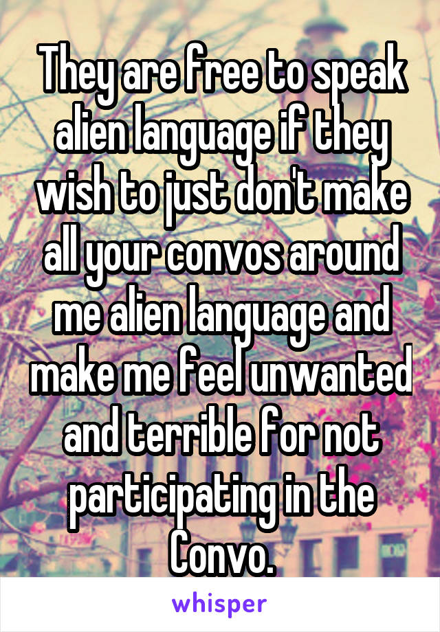 They are free to speak alien language if they wish to just don't make all your convos around me alien language and make me feel unwanted and terrible for not participating in the Convo.