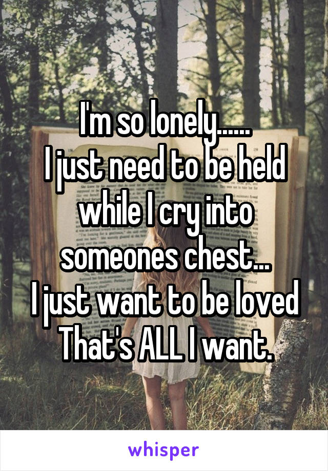 I'm so lonely......
I just need to be held while I cry into someones chest...
I just want to be loved
That's ALL I want.