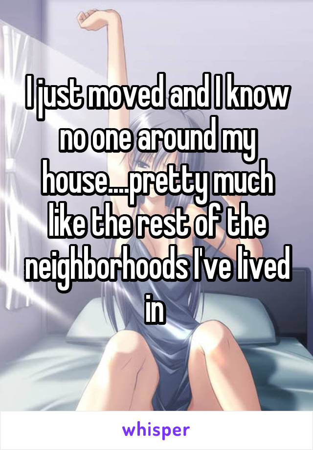 I just moved and I know no one around my house....pretty much like the rest of the neighborhoods I've lived in 
