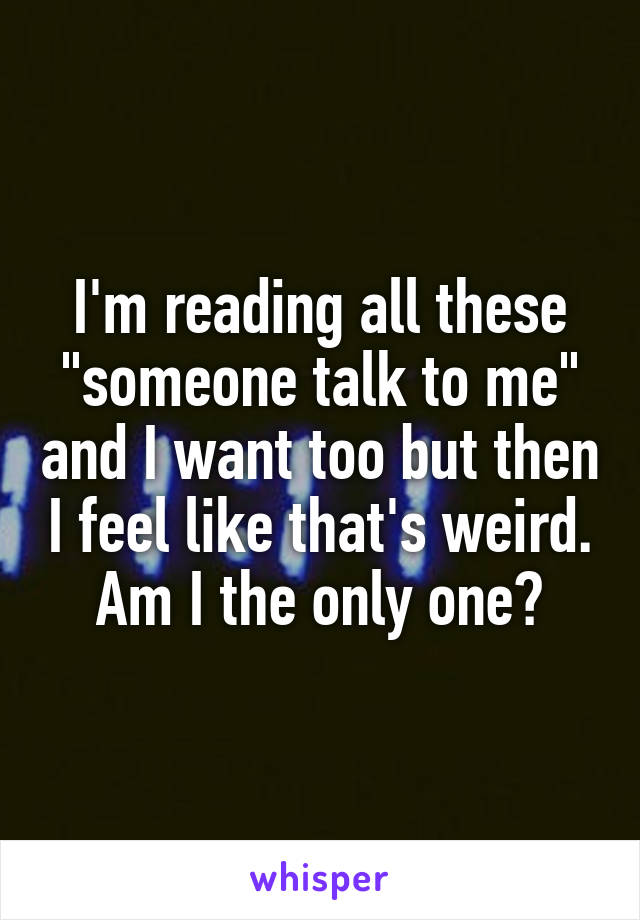 I'm reading all these "someone talk to me" and I want too but then I feel like that's weird. Am I the only one?