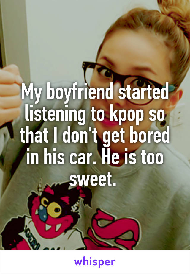 My boyfriend started listening to kpop so that I don't get bored in his car. He is too sweet. 