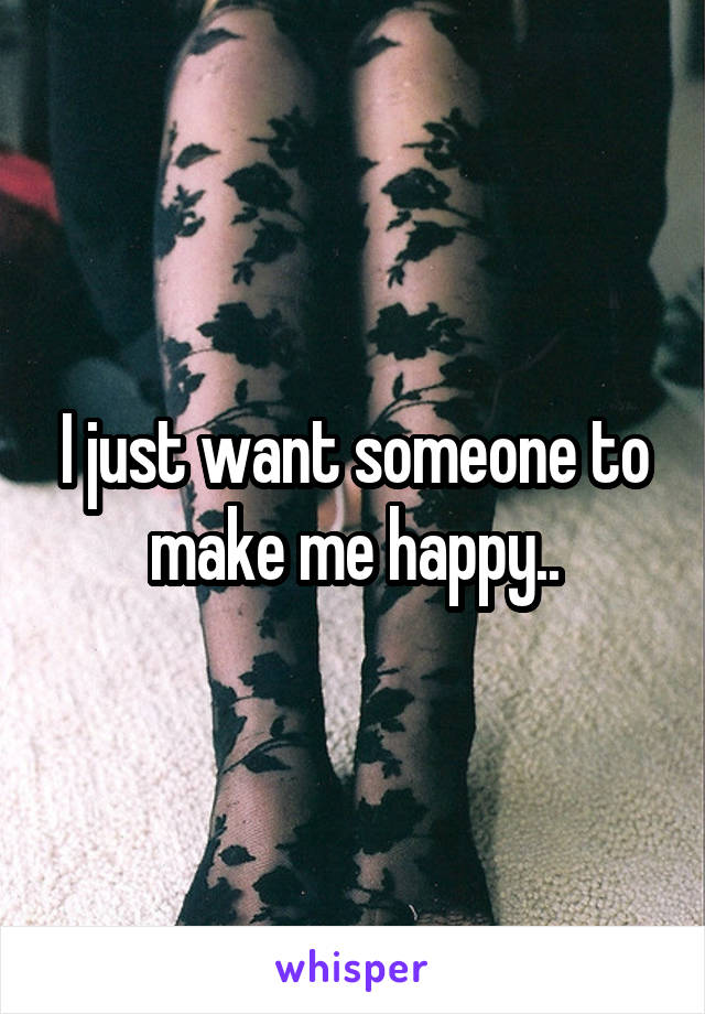 I just want someone to make me happy..