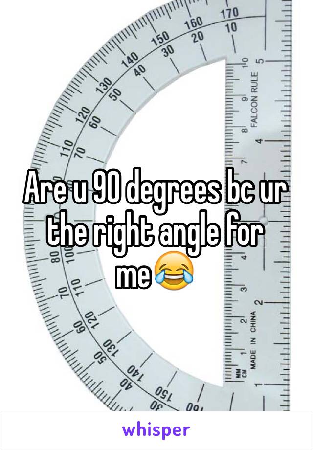 Are u 90 degrees bc ur the right angle for me😂