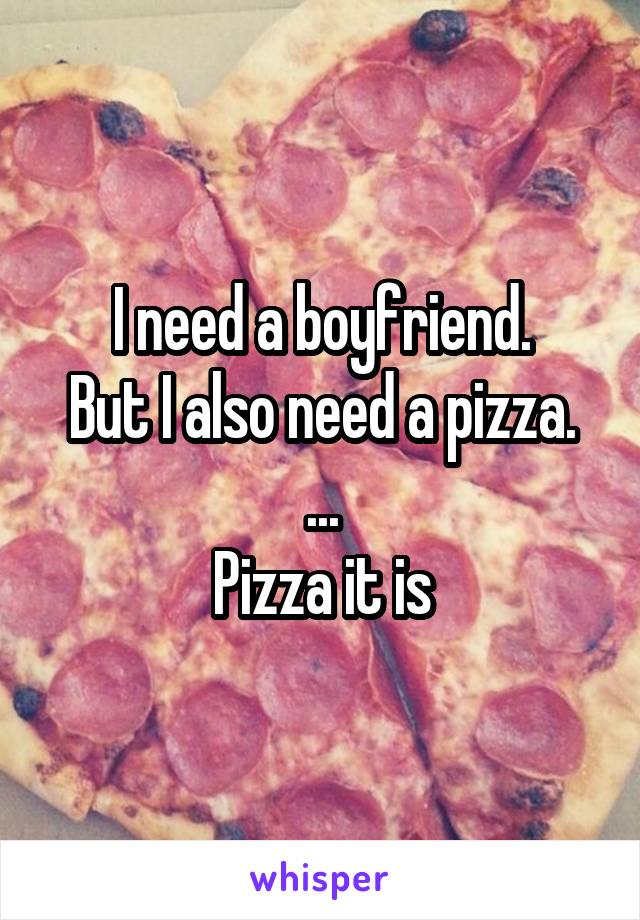 I need a boyfriend.
But I also need a pizza.
...
Pizza it is