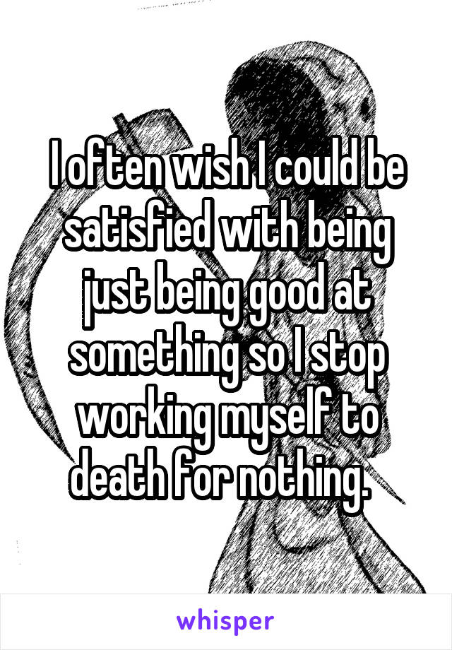 I often wish I could be satisfied with being just being good at something so I stop working myself to death for nothing.  