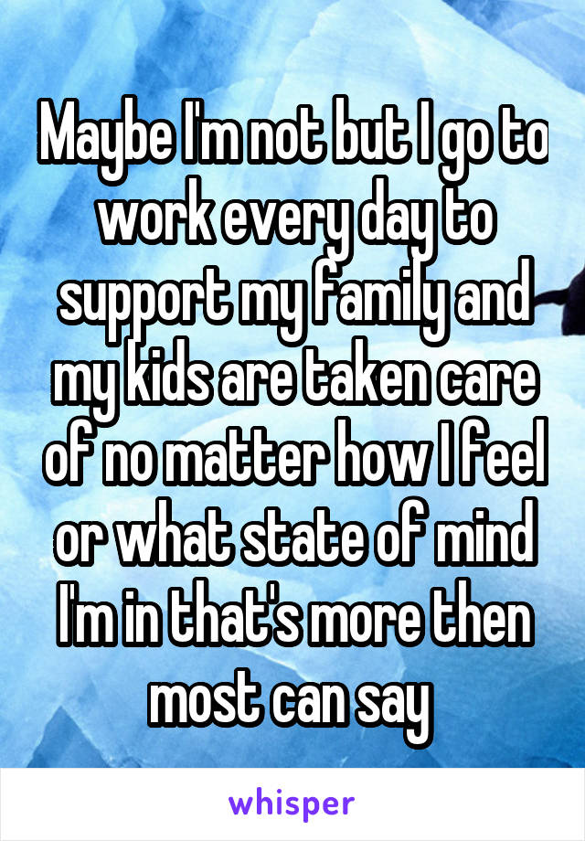 Maybe I'm not but I go to work every day to support my family and my kids are taken care of no matter how I feel or what state of mind I'm in that's more then most can say 