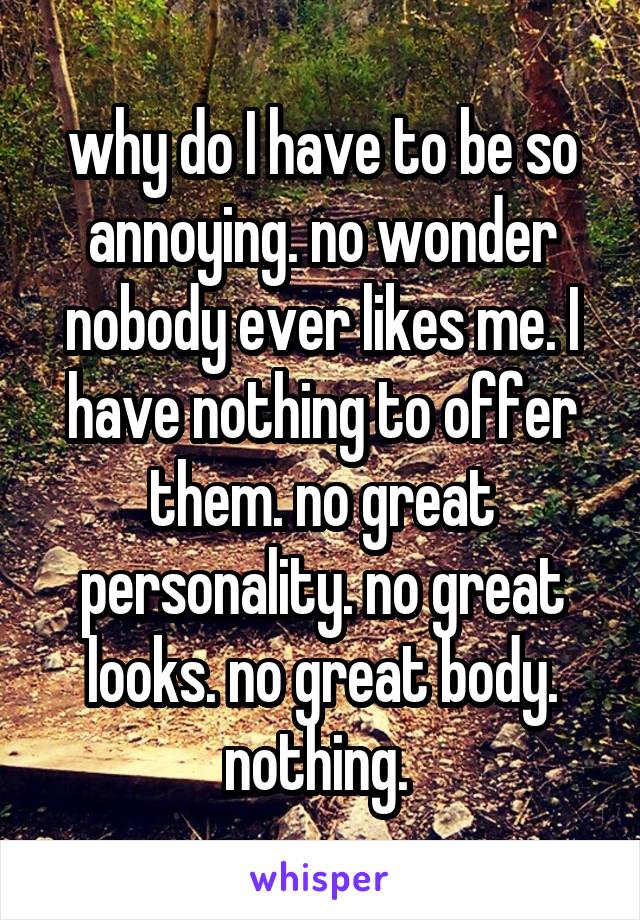 why do I have to be so annoying. no wonder nobody ever likes me. I have nothing to offer them. no great personality. no great looks. no great body. nothing. 