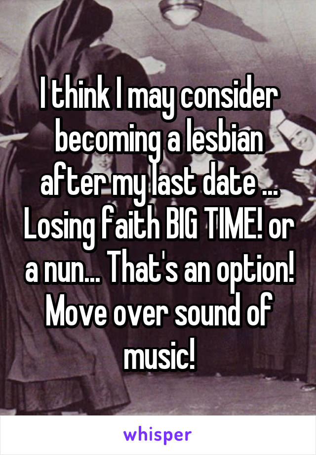 I think I may consider becoming a lesbian after my last date ... Losing faith BIG TIME! or a nun... That's an option! Move over sound of music!