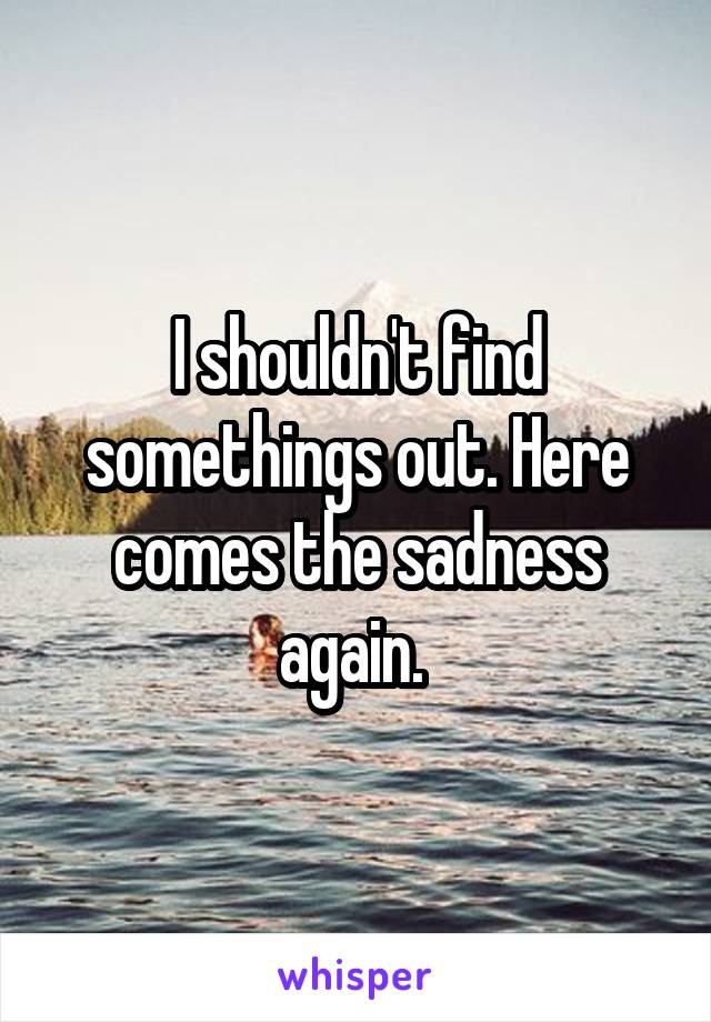 I shouldn't find somethings out. Here comes the sadness again. 