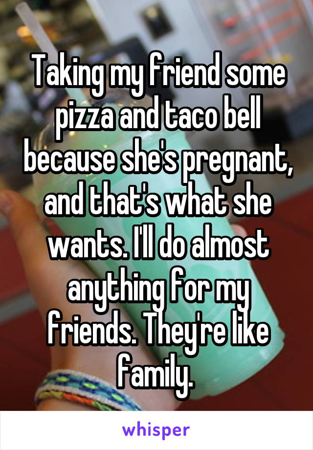 Taking my friend some pizza and taco bell because she's pregnant, and that's what she wants. I'll do almost anything for my friends. They're like family. 