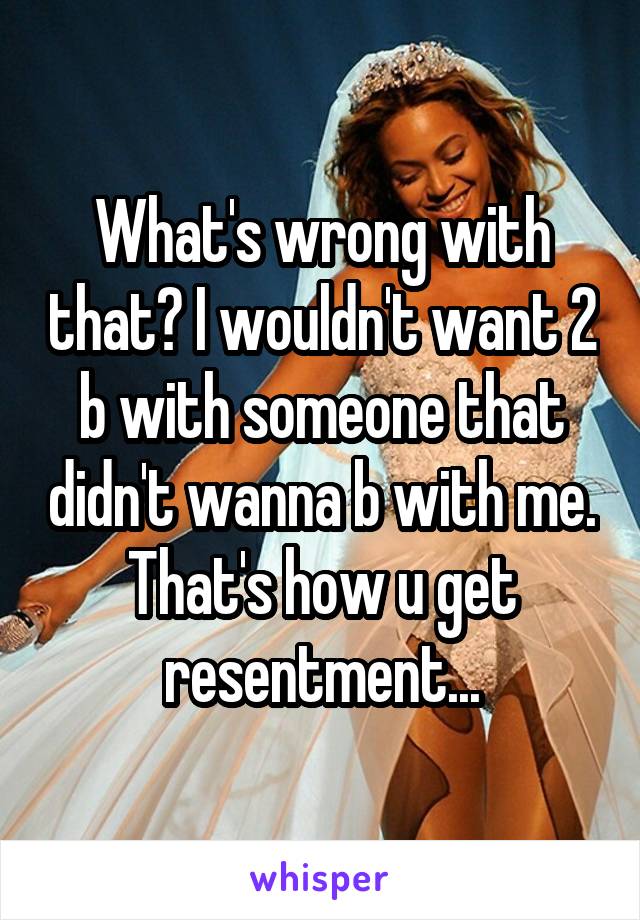 What's wrong with that? I wouldn't want 2 b with someone that didn't wanna b with me. That's how u get resentment...