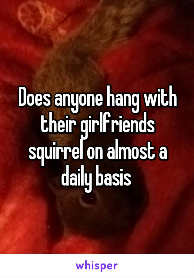 Does anyone hang with their girlfriends squirrel on almost a daily basis 