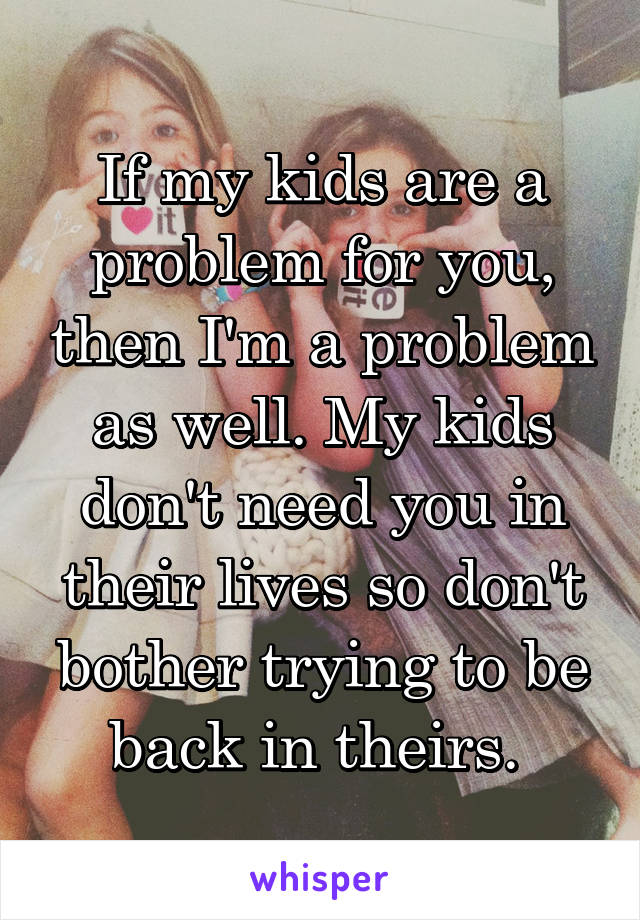 If my kids are a problem for you, then I'm a problem as well. My kids don't need you in their lives so don't bother trying to be back in theirs. 