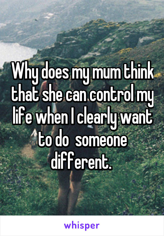 Why does my mum think that she can control my life when I clearly want to do  someone different. 