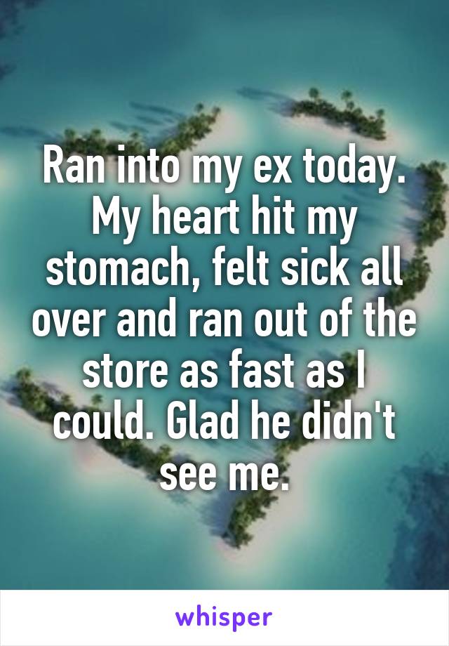 Ran into my ex today. My heart hit my stomach, felt sick all over and ran out of the store as fast as I could. Glad he didn't see me.