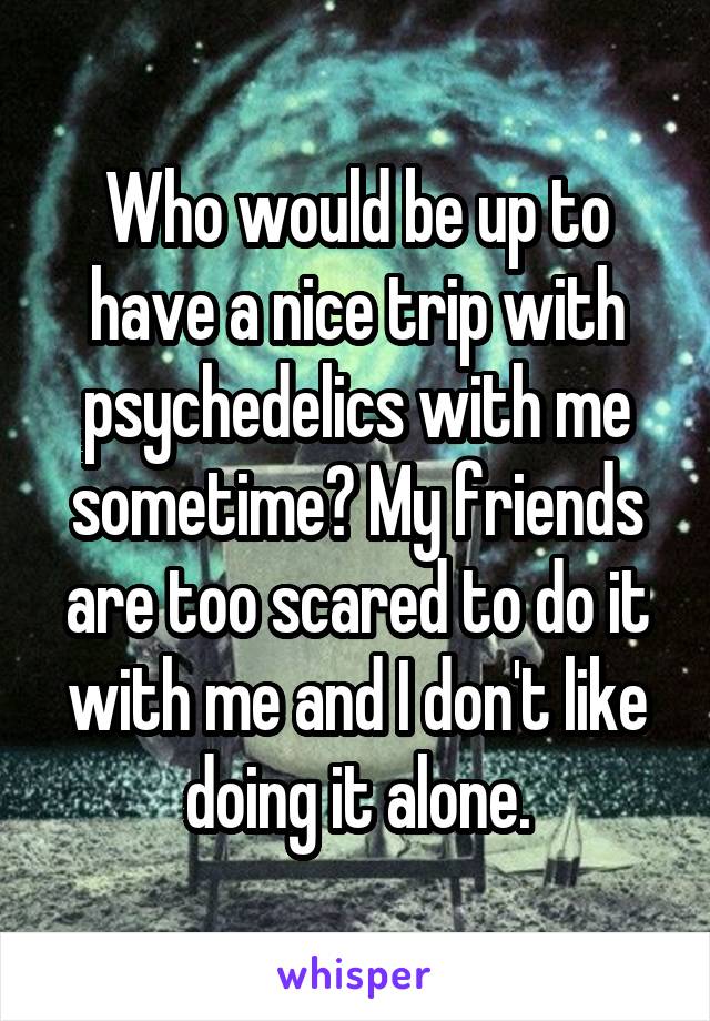 Who would be up to have a nice trip with psychedelics with me sometime? My friends are too scared to do it with me and I don't like doing it alone.