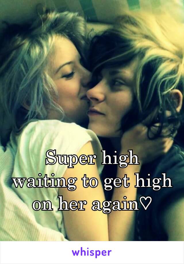 Super high waiting to get high on her again♡