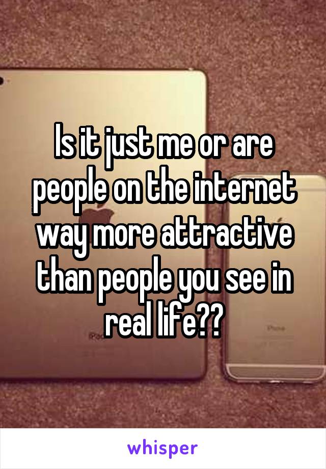 Is it just me or are people on the internet way more attractive than people you see in real life??