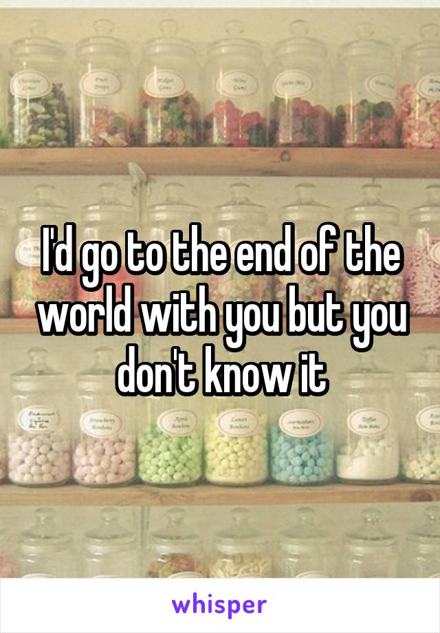 I'd go to the end of the world with you but you don't know it