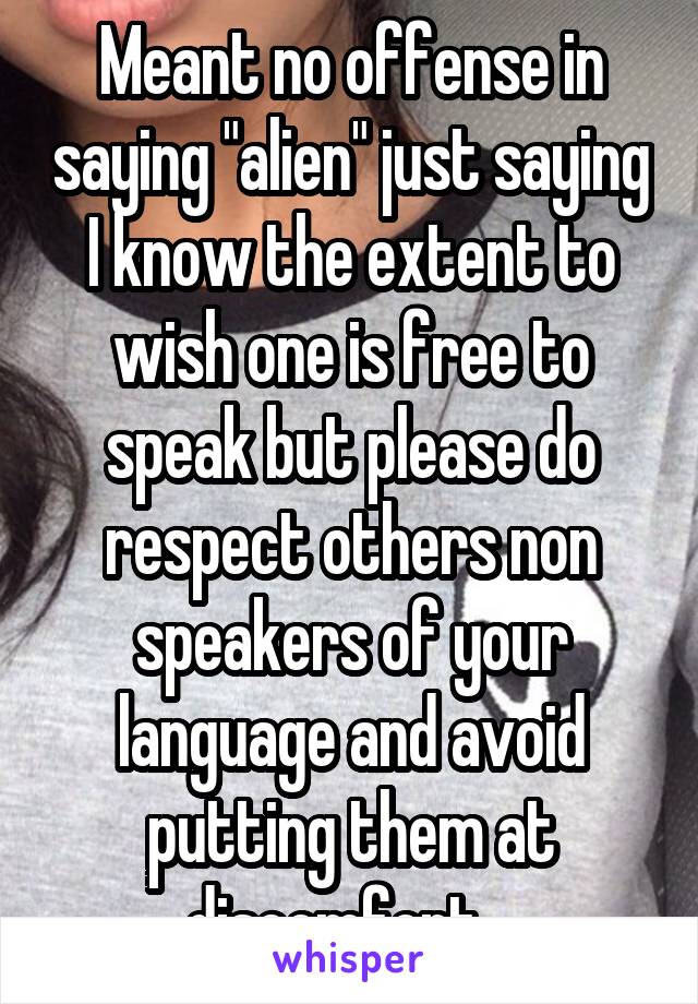 Meant no offense in saying "alien" just saying I know the extent to wish one is free to speak but please do respect others non speakers of your language and avoid putting them at discomfort . 