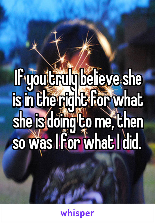 If you truly believe she is in the right for what she is doing to me, then so was I for what I did. 