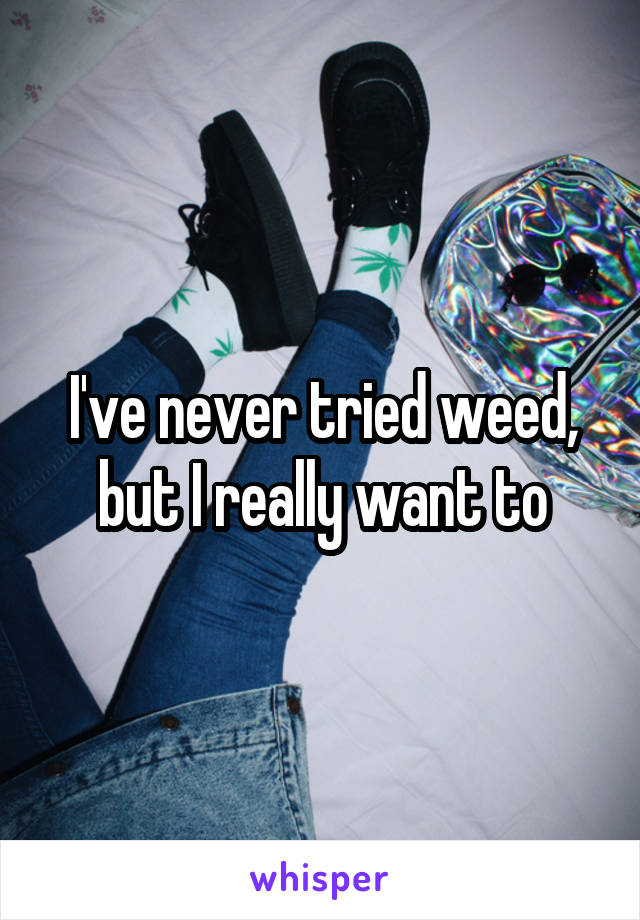 I've never tried weed, but I really want to