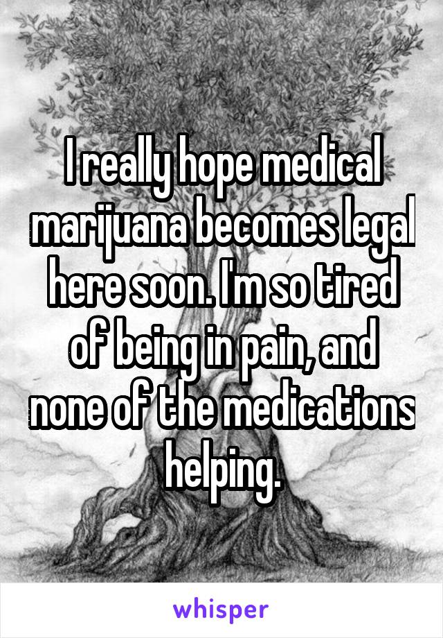 I really hope medical marijuana becomes legal here soon. I'm so tired of being in pain, and none of the medications helping.