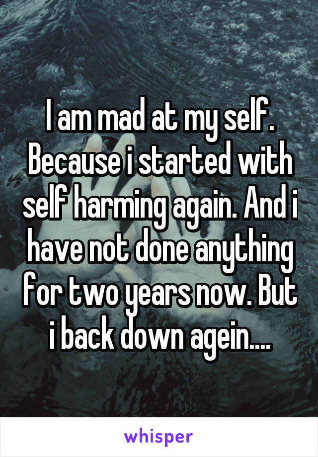 I am mad at my self. Because i started with self harming again. And i have not done anything for two years now. But i back down agein....