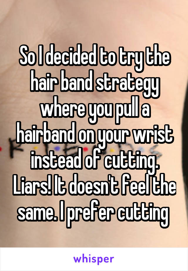 So I decided to try the hair band strategy where you pull a hairband on your wrist instead of cutting. Liars! It doesn't feel the same. I prefer cutting 