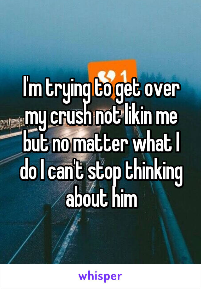 I'm trying to get over my crush not likin me but no matter what I do I can't stop thinking about him