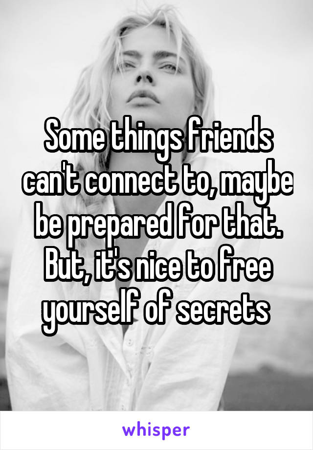 Some things friends can't connect to, maybe be prepared for that. But, it's nice to free yourself of secrets 