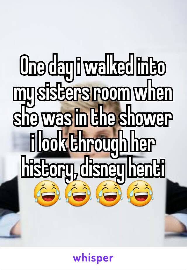 One day i walked into my sisters room when she was in the shower i look through her history, disney henti
😂😂😂😂