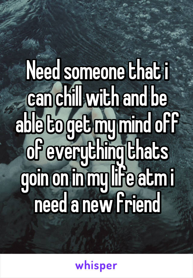 Need someone that i can chill with and be able to get my mind off of everything thats goin on in my life atm i need a new friend