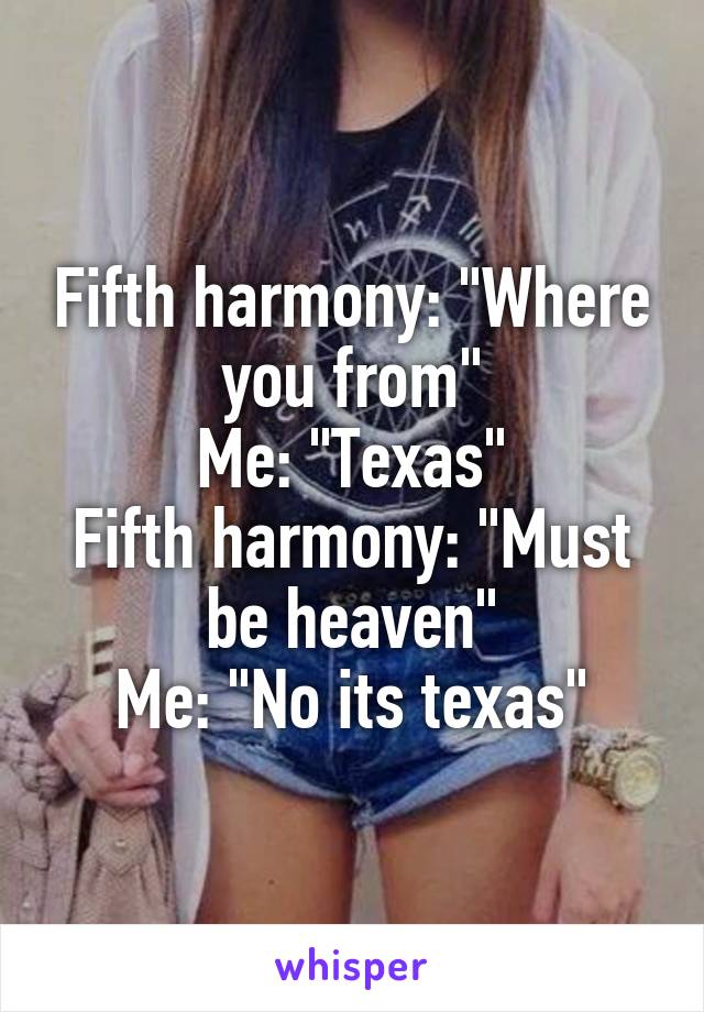 Fifth harmony: "Where you from"
Me: "Texas"
Fifth harmony: "Must be heaven"
Me: "No its texas"