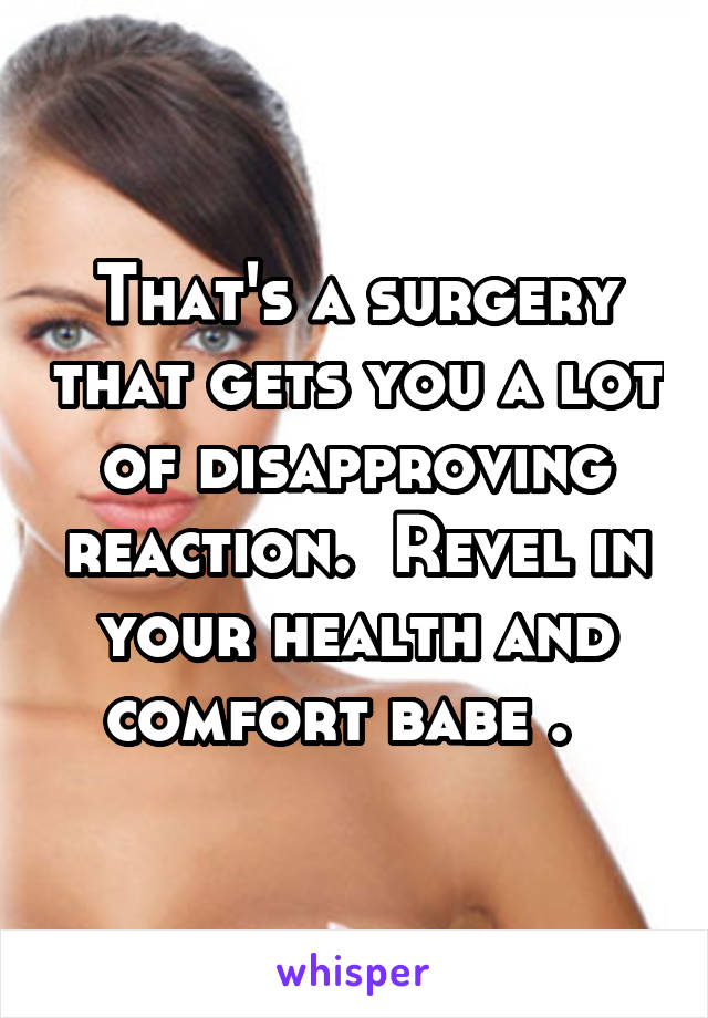 That's a surgery that gets you a lot of disapproving reaction.  Revel in your health and comfort babe .  