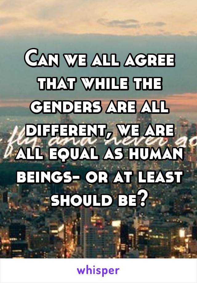 Can we all agree that while the genders are all different, we are all equal as human beings- or at least should be?
