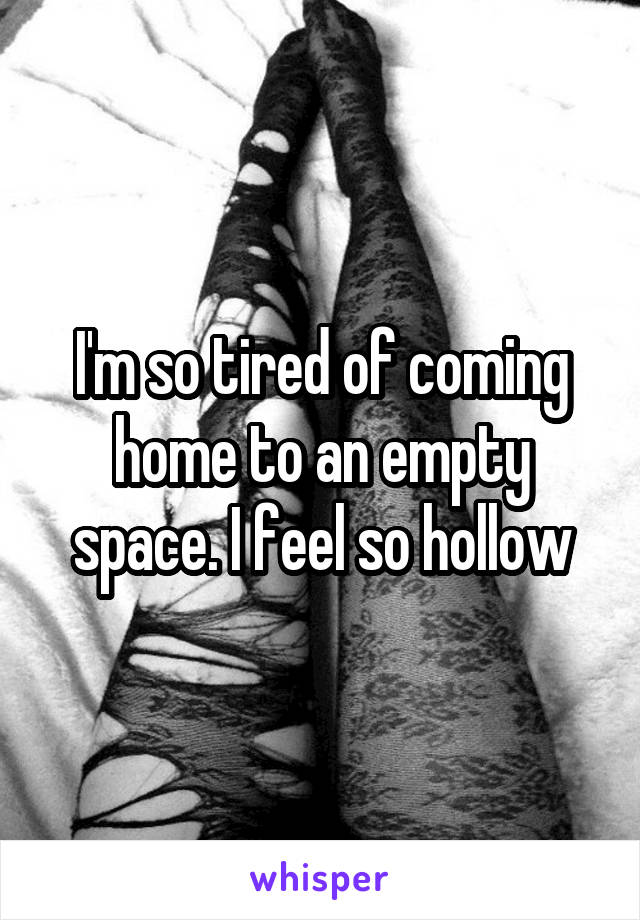 I'm so tired of coming home to an empty space. I feel so hollow