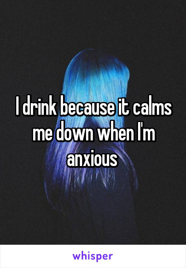 I drink because it calms me down when I'm anxious 