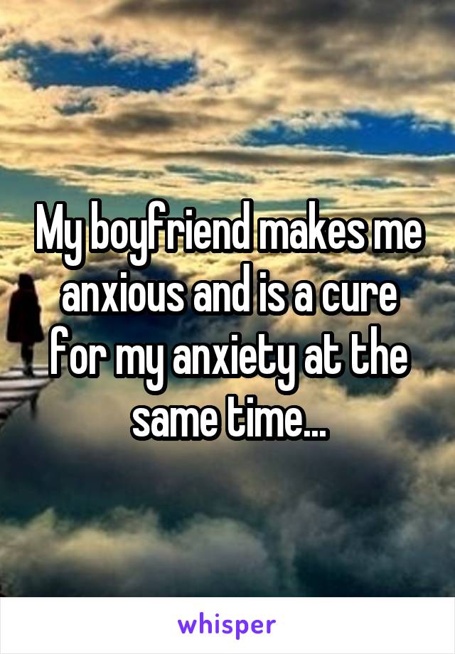 My boyfriend makes me anxious and is a cure for my anxiety at the same time...