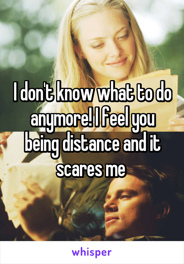 I don't know what to do anymore! I feel you being distance and it scares me 