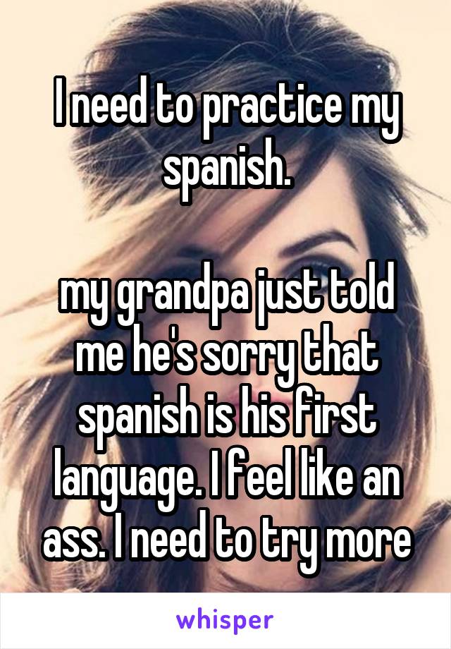 I need to practice my spanish.

my grandpa just told me he's sorry that spanish is his first language. I feel like an ass. I need to try more