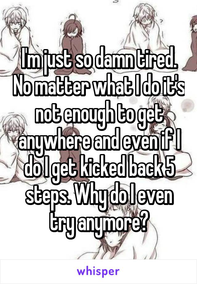 I'm just so damn tired. No matter what I do it's not enough to get anywhere and even if I do I get kicked back 5 steps. Why do I even try anymore?