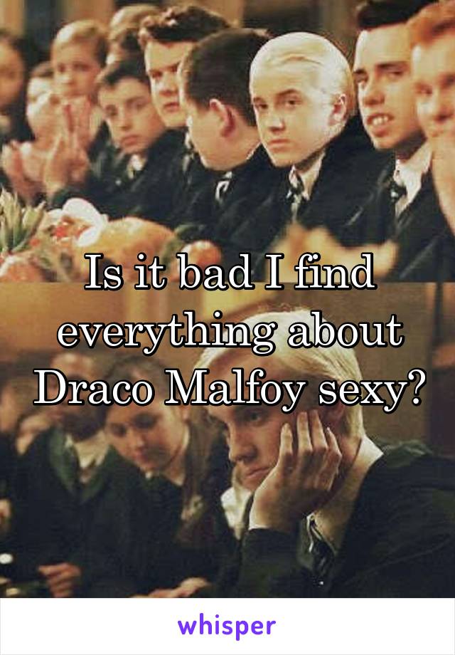 Is it bad I find everything about Draco Malfoy sexy?