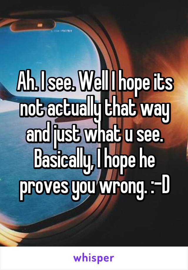 Ah. I see. Well I hope its not actually that way and just what u see. Basically, I hope he proves you wrong. :-D