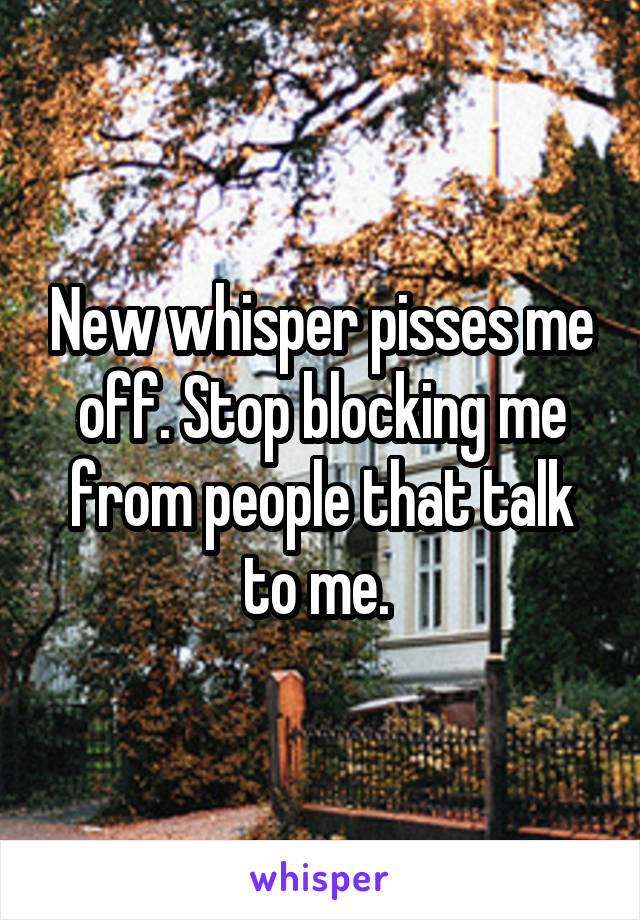 New whisper pisses me off. Stop blocking me from people that talk to me. 